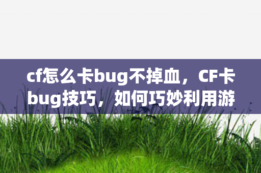 cf怎么卡bug不掉血，CF卡bug技巧，如何巧妙利用游戏机制