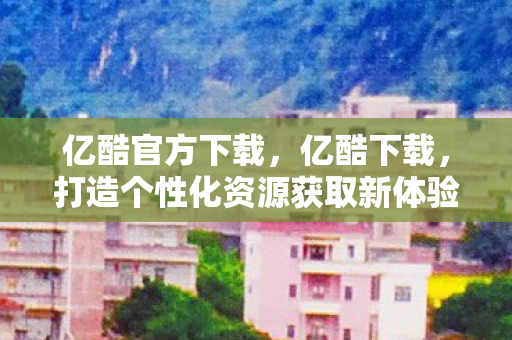 亿酷官方下载，亿酷下载，打造个性化资源获取新体验