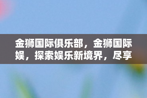金狮国际俱乐部，金狮国际娱，探索娱乐新境界，尽享无限可能