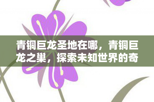 青铜巨龙圣地在哪，青铜巨龙之巢，探索未知世界的奇幻之旅