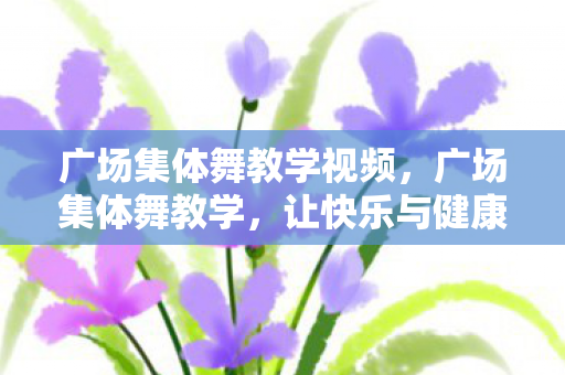 广场集体舞教学视频，广场集体舞教学，让快乐与健康在广场上舞动