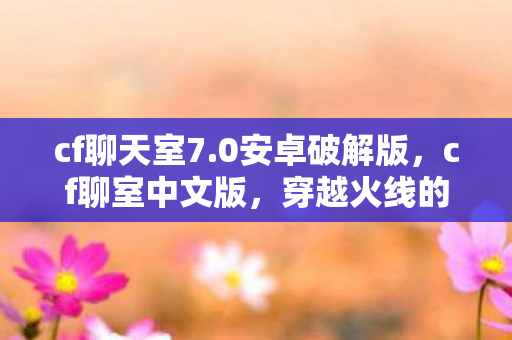 cf聊天室7.0安卓破解版，cf聊室中文版，穿越火线的社交新体验