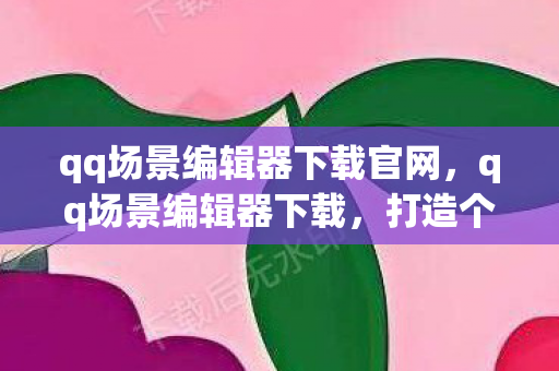 qq场景编辑器下载官网,qq场景编辑器下载,打造个性化QQ空间的创意工具 qq场景编辑器下载官网,qq场景编辑器下载,打造个性化QQ空间的创意工具