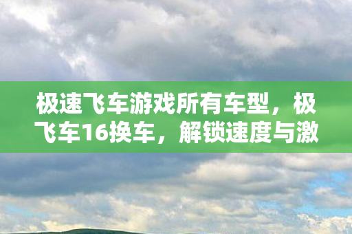 极速飞车游戏所有车型,极飞车16换车,解锁速度与激情的全新选择 极速飞车游戏所有车型,极飞车16换车,解锁速度与激情的全新选择
