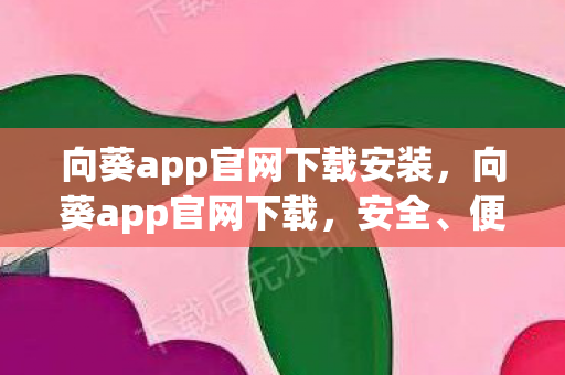 向葵app官网下载安装，向葵app官网下载，安全、便捷、高效的官方渠道