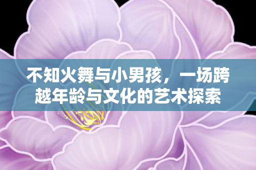 不知火舞与小男孩，一场跨越年龄与文化的艺术探索