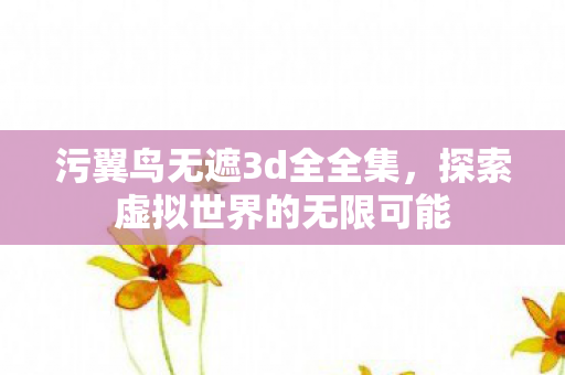污翼鸟无遮3d全全集,探索虚拟世界的无限可能 污翼鸟无遮3d全全集,探索虚拟世界的无限可能