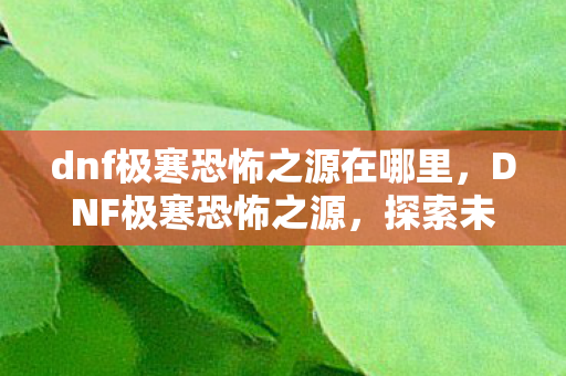 dnf极寒恐怖之源在哪里，DNF极寒恐怖之源，探索未知深渊的冒险之旅