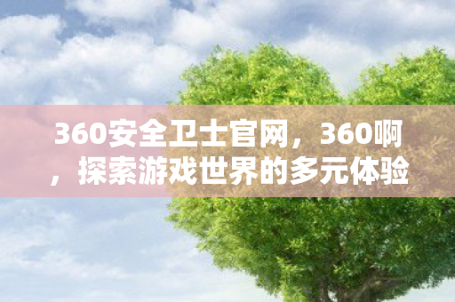 360安全卫士官网，360啊，探索游戏世界的多元体验与合规运营