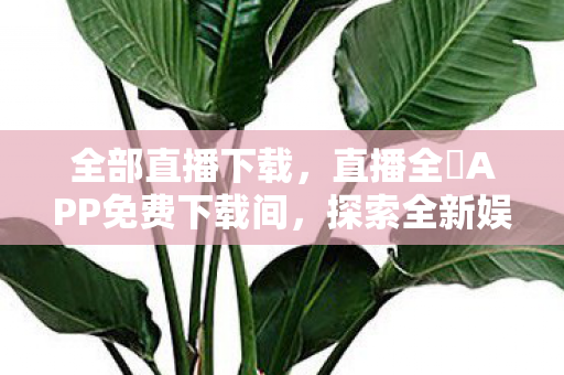 全部直播下载，直播全婐APP免费下载间，探索全新娱乐体验