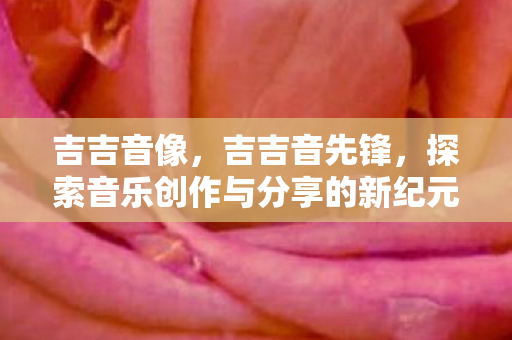 吉吉音像,吉吉音先锋,探索音乐创作与分享的新纪元 吉吉音像,吉吉音先锋,探索音乐创作与分享的新纪元