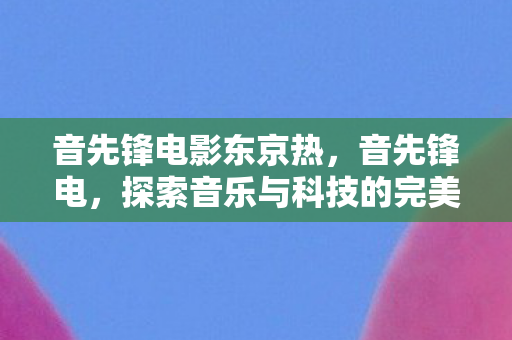 音先锋电影东京热,音先锋电,探索音乐与科技的完美融合 音先锋电影东京热,音先锋电,探索音乐与科技的完美融合