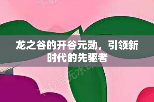 龙之谷的开谷元勋,引领新时代的先驱者 龙之谷的开谷元勋,引领新时代的先驱者