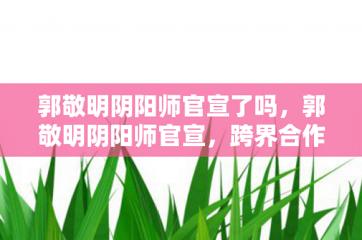 郭敬明阴阳师官宣了吗，郭敬明阴阳师官宣，跨界合作，重塑经典