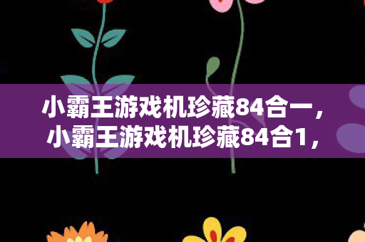 小霸王游戏机珍藏84合一，小霸王游戏机珍藏84合1，经典回忆的再现