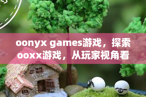 oonyx games游戏，探索ooxx游戏，从玩家视角看游戏生态与社区发展