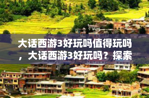 大话西游3好玩吗值得玩吗，大话西游3好玩吗？探索经典与创新的融合