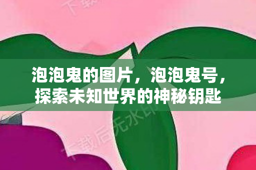 泡泡鬼的图片，泡泡鬼号，探索未知世界的神秘钥匙