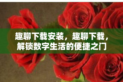趣聊下载安装,趣聊下载,解锁数字生活的便捷之门 趣聊下载安装,趣聊下载,解锁数字生活的便捷之门