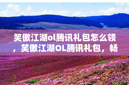 笑傲江湖ol腾讯礼包怎么领，笑傲江湖OL腾讯礼包，畅游武侠世界的必备神器