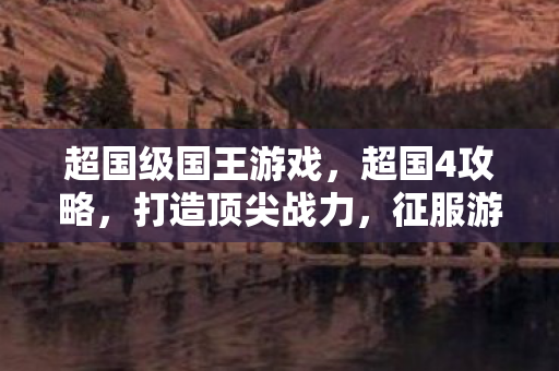 超国级国王游戏，超国4攻略，打造顶尖战力，征服游戏世界
