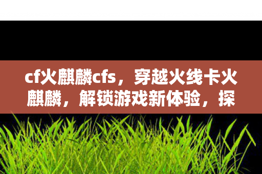 cf火麒麟cfs，穿越火线卡火麒麟，解锁游戏新体验，探索未知领域