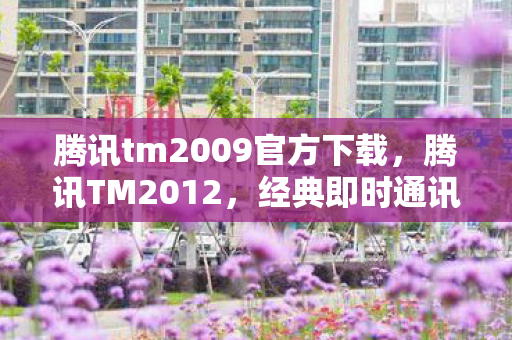 腾讯tm2009官方下载，腾讯TM2012，经典即时通讯工具的下载与体验