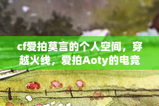 cf爱拍莫言的个人空间,穿越火线,爱拍Aoty的电竞之路 cf爱拍莫言的个人空间,穿越火线,爱拍Aoty的电竞之路