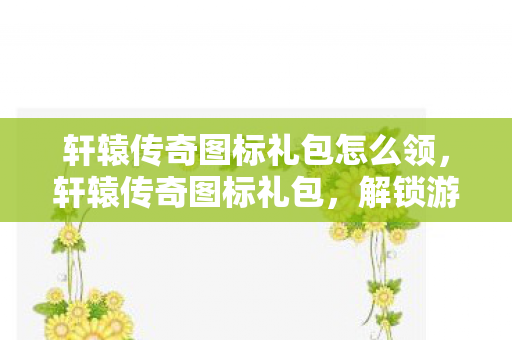 轩辕传奇图标礼包怎么领,轩辕传奇图标礼包,解锁游戏新世界的钥匙 轩辕传奇图标礼包怎么领,轩辕传奇图标礼包,解锁游戏新世界的钥匙