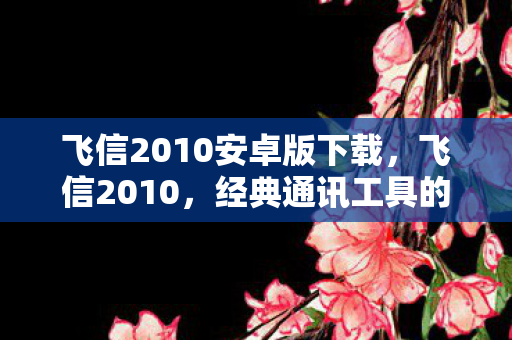 飞信2010安卓版下载,飞信2010,经典通讯工具的辉煌与传承 飞信2010安卓版下载,飞信2010,经典通讯工具的辉煌与传承