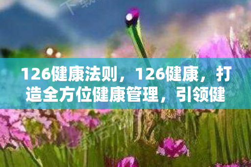 126健康法则，126健康，打造全方位健康管理，引领健康生活新风尚