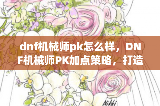 dnf机械师pk怎么样，DNF机械师PK加点策略，打造顶尖PK角色的关键