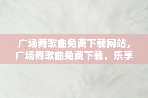 广场舞歌曲免费下载网站,广场舞歌曲免费下载,乐享生活,舞动健康 广场舞歌曲免费下载网站,广场舞歌曲免费下载,乐享生活,舞动健康