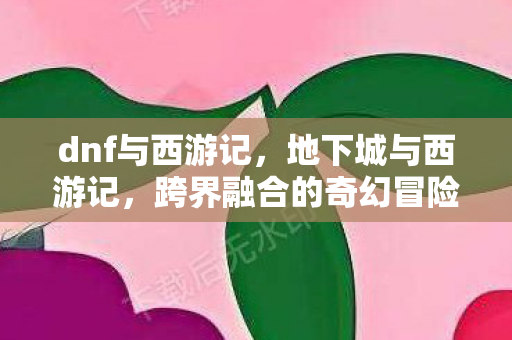dnf与西游记，地下城与西游记，跨界融合的奇幻冒险