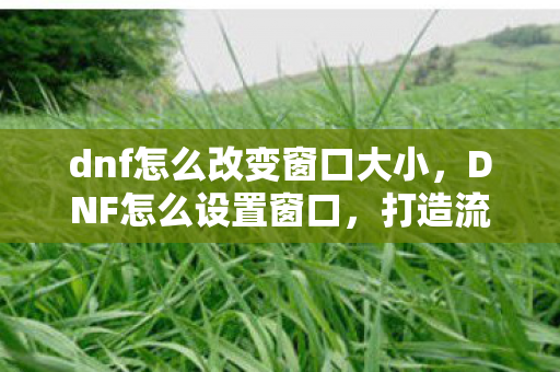 dnf怎么改变窗口大小，DNF怎么设置窗口，打造流畅游戏体验的详细指南