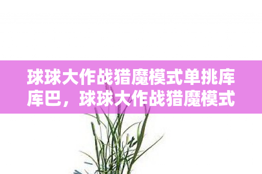 球球大作战猎魔模式单挑库库巴，球球大作战猎魔模式，挑战与策略的深度解析