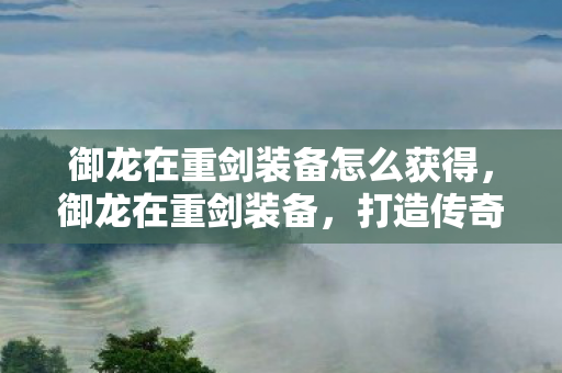御龙在重剑装备怎么获得，御龙在重剑装备，打造传奇的必备利器