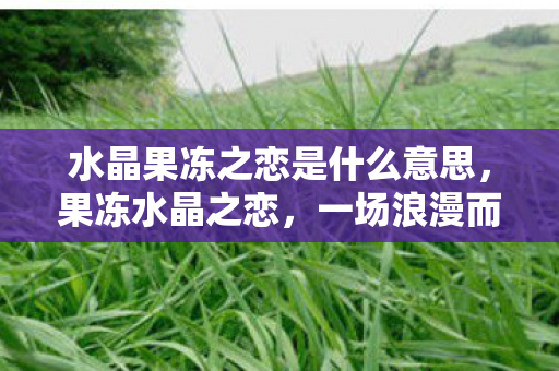 水晶果冻之恋是什么意思，果冻水晶之恋，一场浪漫而神秘的梗