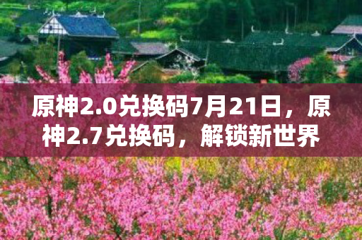 原神2.0兑换码7月21日，原神2.7兑换码，解锁新世界的钥匙