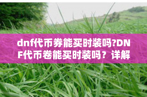 dnf代币券能买时装吗?DNF代币卷能买时装吗？详解官方渠道与代币券的用途