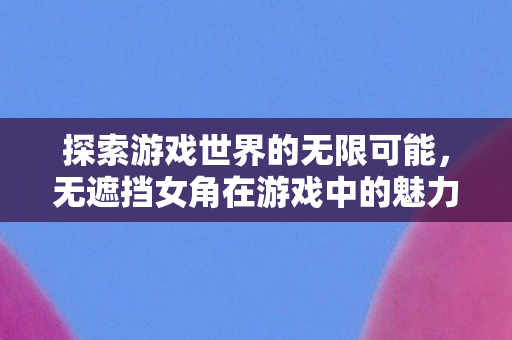 探索游戏世界的无限可能，无遮挡女角在游戏中的魅力与影响