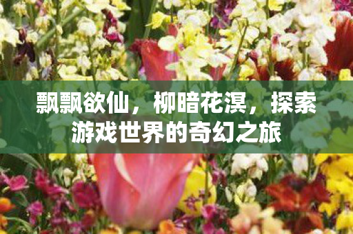 飘飘欲仙，柳暗花溟，探索游戏世界的奇幻之旅