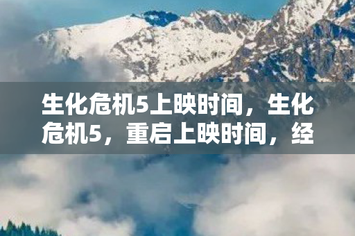 生化危机5上映时间，生化危机5，重启上映时间，经典续作再燃激情