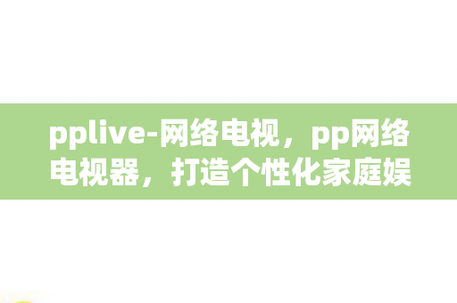 pplive-网络电视，pp网络电视器，打造个性化家庭娱乐新体验