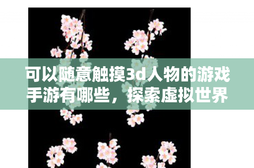 可以随意触摸3d人物的游戏手游有哪些，探索虚拟世界，可以随意触摸3D人物的游戏手游