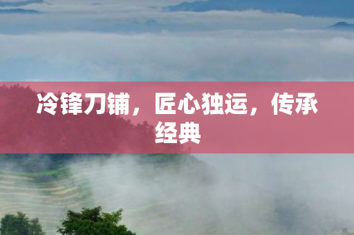 冷锋刀铺，匠心独运，传承经典