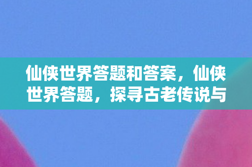 仙侠世界答题和答案，仙侠世界答题，探寻古老传说与神秘秘境