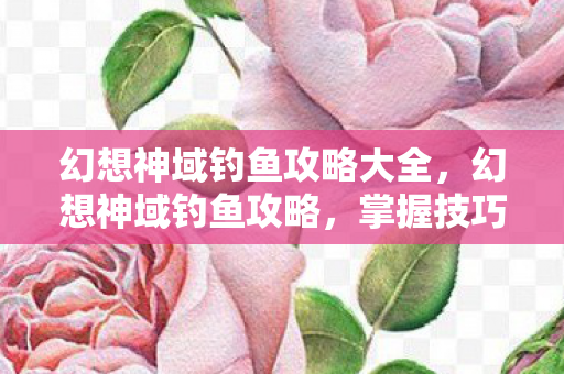 幻想神域钓鱼攻略大全，幻想神域钓鱼攻略，掌握技巧，轻松成为钓鱼大师