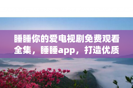 睡睡你的爱电视剧免费观看全集，睡睡app，打造优质睡眠的全方位解决方案