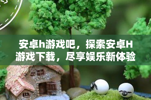 安卓h游戏吧，探索安卓H游戏下载，尽享娱乐新体验